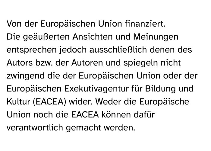 Von der Europäischen Union finanziert. Die geäußerten Ansichten und Meinungen entsprechen jedoch ausschließlich denen des Autors bzw. der Autoren und spiegeln nicht zwingend die der Europäischen Union oder der Europäischen Exekutivagentur für Bildung und Kultur (EACEA) wider. Weder die Europäische Union noch die EACEA können dafür verantwortlich gemacht werden.